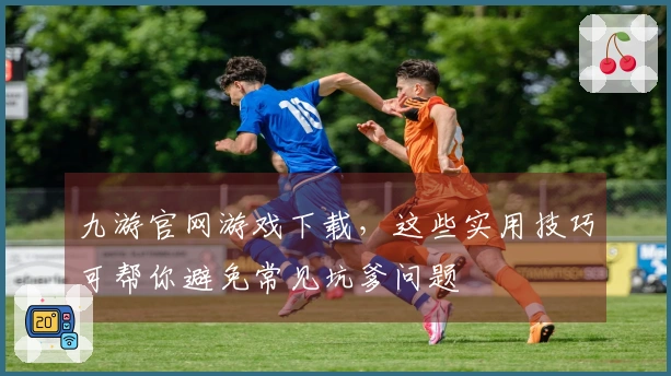 九游官网游戏下载，这些实用技巧可帮你避免常见坑爹问题