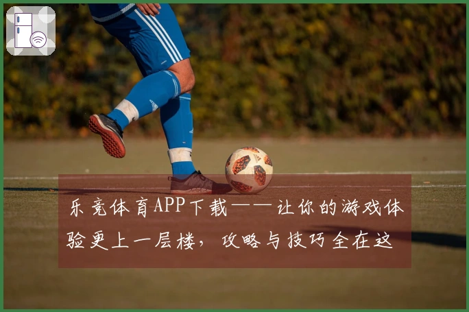 乐竞体育APP下载——让你的游戏体验更上一层楼，攻略与技巧全在这里！